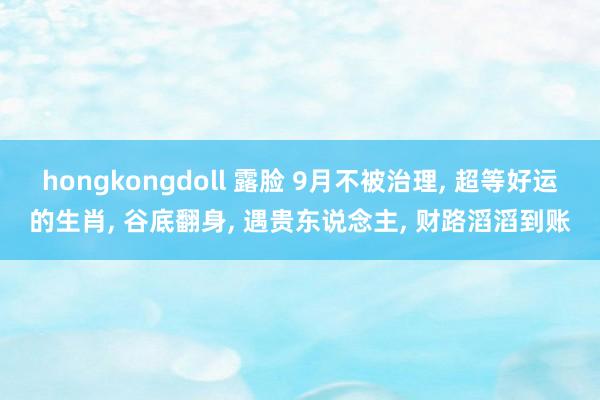 hongkongdoll 露脸 9月不被治理， 超等好运的生肖， 谷底翻身， 遇贵东说念主， 财路滔滔到账