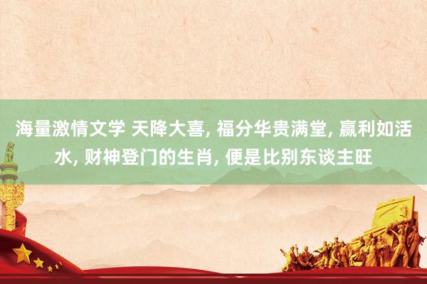 海量激情文学 天降大喜， 福分华贵满堂， 赢利如活水， 财神登门的生肖， 便是比别东谈主旺