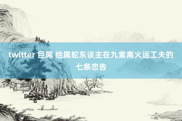twitter 巨屌 给属蛇东谈主在九紫离火运工夫的七条忠告