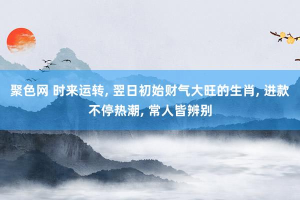 聚色网 时来运转， 翌日初始财气大旺的生肖， 进款不停热潮， 常人皆辨别