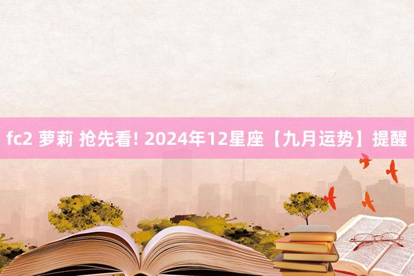 fc2 萝莉 抢先看! 2024年12星座【九月运势】提醒