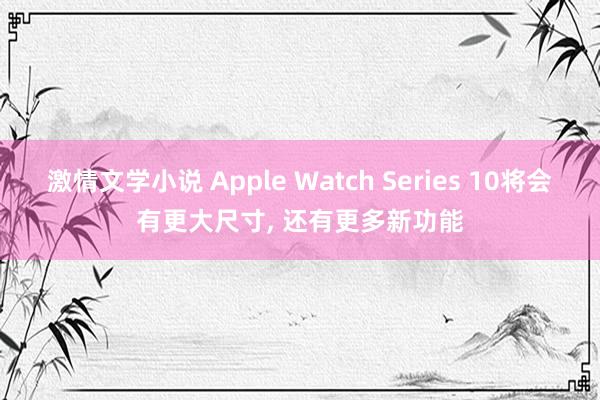激情文学小说 Apple Watch Series 10将会有更大尺寸， 还有更多新功能