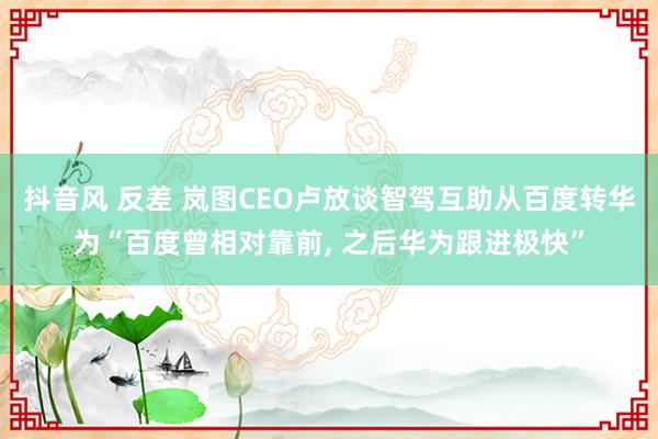 抖音风 反差 岚图CEO卢放谈智驾互助从百度转华为“百度曾相对靠前， 之后华为跟进极快”