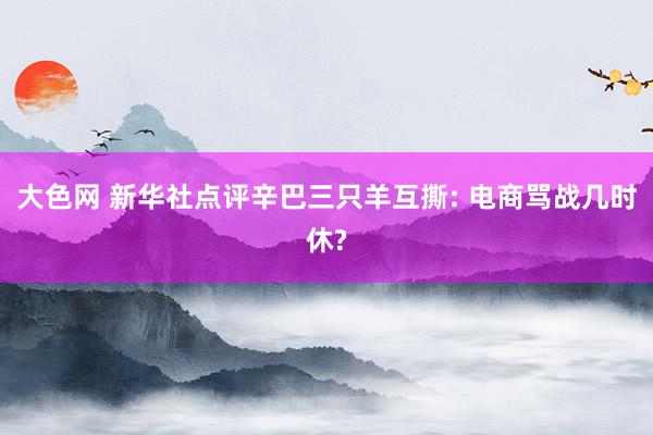 大色网 新华社点评辛巴三只羊互撕: 电商骂战几时休?