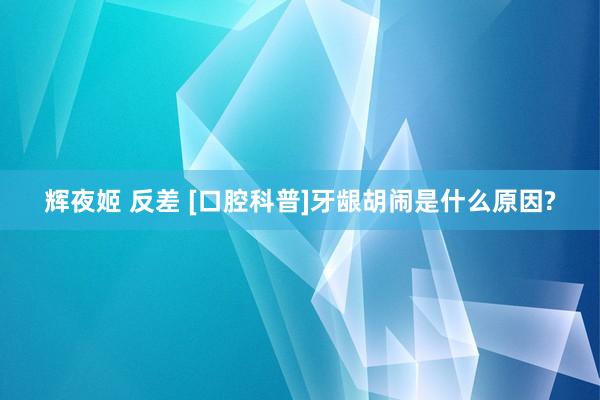 辉夜姬 反差 [口腔科普]牙龈胡闹是什么原因?