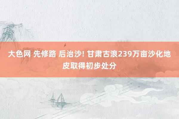 大色网 先修路 后治沙! 甘肃古浪239万亩沙化地皮取得初步处分