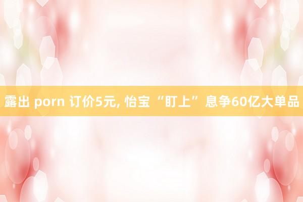露出 porn 订价5元， 怡宝 “盯上” 息争60亿大单品