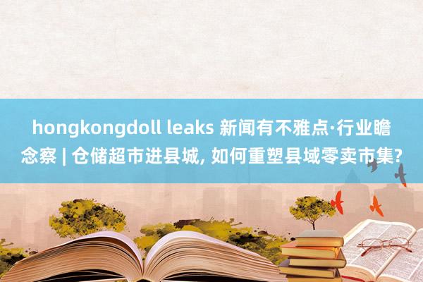 hongkongdoll leaks 新闻有不雅点·行业瞻念察 | 仓储超市进县城， 如何重塑县域零卖市集?