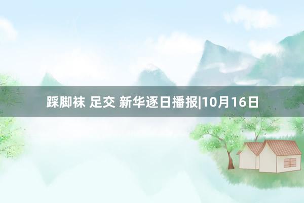踩脚袜 足交 新华逐日播报|10月16日