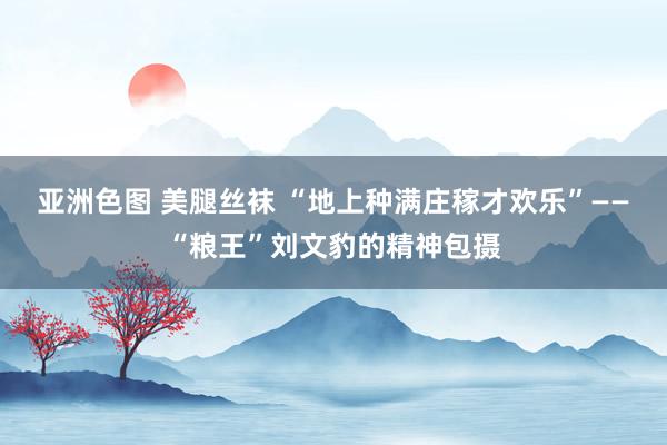 亚洲色图 美腿丝袜 “地上种满庄稼才欢乐”——“粮王”刘文豹的精神包摄