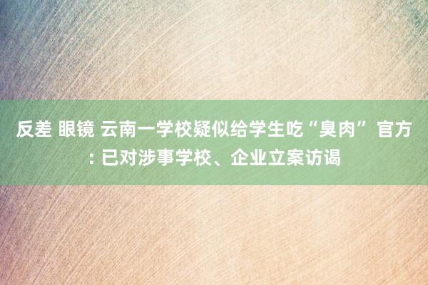 反差 眼镜 云南一学校疑似给学生吃“臭肉” 官方: 已对涉事学校、企业立案访谒