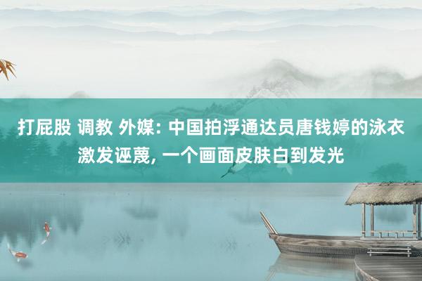 打屁股 调教 外媒: 中国拍浮通达员唐钱婷的泳衣激发诬蔑， 一个画面皮肤白到发光