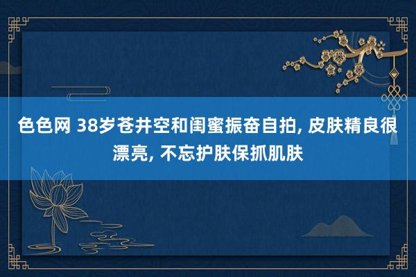 色色网 38岁苍井空和闺蜜振奋自拍， 皮肤精良很漂亮， 不忘护肤保抓肌肤