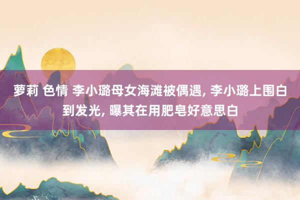 萝莉 色情 李小璐母女海滩被偶遇， 李小璐上围白到发光， 曝其在用肥皂好意思白