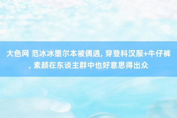 大色网 范冰冰墨尔本被偶遇， 穿登科汉服+牛仔裤， 素颜在东谈主群中也好意思得出众