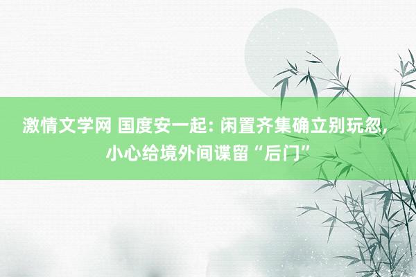 激情文学网 国度安一起: 闲置齐集确立别玩忽， 小心给境外间谍留“后门”