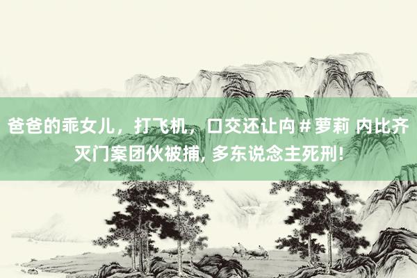 爸爸的乖女儿，打飞机，口交还让禸＃萝莉 内比齐灭门案团伙被捕， 多东说念主死刑!