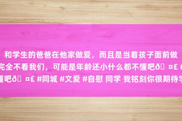 和学生的爸爸在他家做爱，而且是当着孩子面前做爱，太刺激了，孩子完全不看我们，可能是年龄还小什么都不懂吧🤣 #同城 #文爱 #自慰 同学 我铭刻你很期待学医的生存的