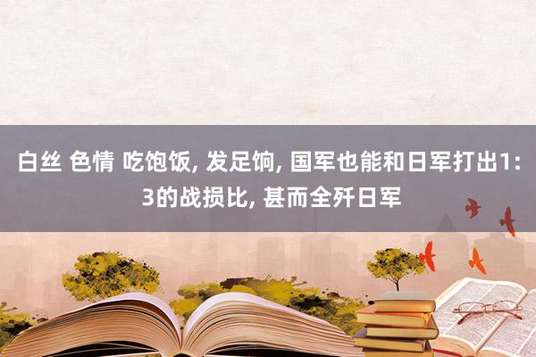 白丝 色情 吃饱饭， 发足饷， 国军也能和日军打出1: 3的战损比， 甚而全歼日军