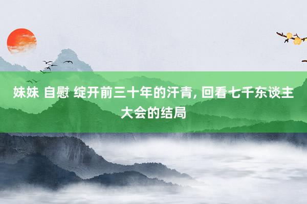 妹妹 自慰 绽开前三十年的汗青， 回看七千东谈主大会的结局