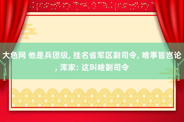 大色网 他是兵团级， 挂名省军区副司令， 啥事皆岂论， 浑家: 这叫啥副司令