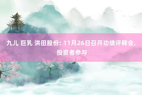 九儿 巨乳 洪田股份: 11月26日召开功绩评释会， 投资者参与