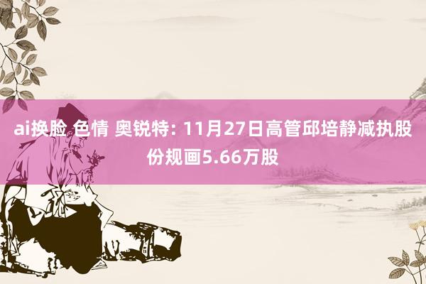ai换脸 色情 奥锐特: 11月27日高管邱培静减执股份规画5.66万股