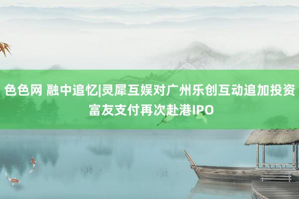 色色网 融中追忆|灵犀互娱对广州乐创互动追加投资 富友支付再次赴港IPO
