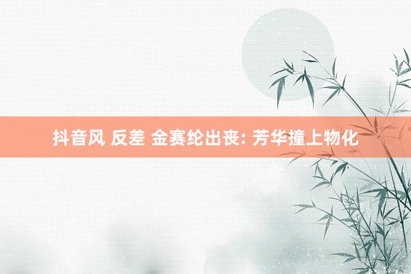 抖音风 反差 金赛纶出丧: 芳华撞上物化