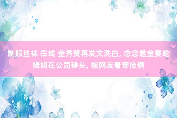 制服丝袜 在线 金秀贤再发文洗白， 念念邀金赛纶姆妈在公司碰头， 被网友看穿伎俩