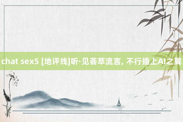 chat sex5 [地评线]听·见荟萃流言， 不行插上AI之翼