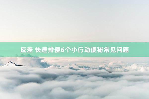 反差 快速排便6个小行动便秘常见问题