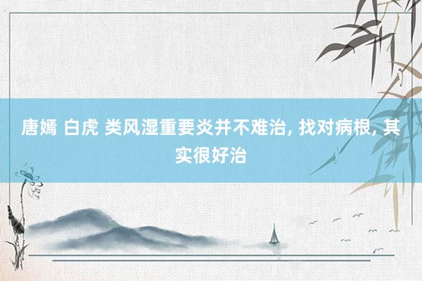 唐嫣 白虎 类风湿重要炎并不难治， 找对病根， 其实很好治