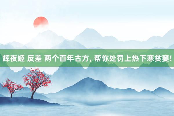 辉夜姬 反差 两个百年古方， 帮你处罚上热下寒贫窭!