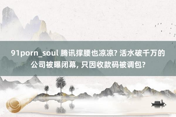 91porn_soul 腾讯撑腰也凉凉? 活水破千万的公司被曝闭幕， 只因收款码被调包?