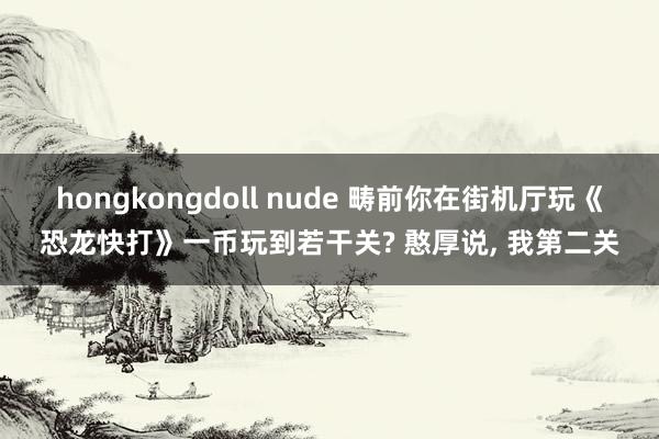 hongkongdoll nude 畴前你在街机厅玩《恐龙快打》一币玩到若干关? 憨厚说， 我第二关