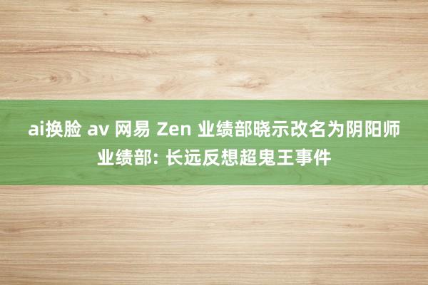ai换脸 av 网易 Zen 业绩部晓示改名为阴阳师业绩部: 长远反想超鬼王事件