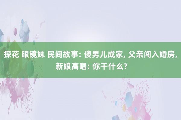 探花 眼镜妹 民间故事: 傻男儿成家， 父亲闯入婚房， 新娘高唱: 你干什么?