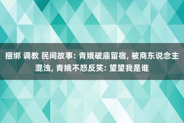 捆绑 调教 民间故事: 青娥破庙留宿， 被商东说念主混浊， 青娥不怒反笑: 望望我是谁
