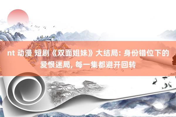 nt 动漫 短剧《双面姐妹》大结局: 身份错位下的爱恨迷局， 每一集都避开回转