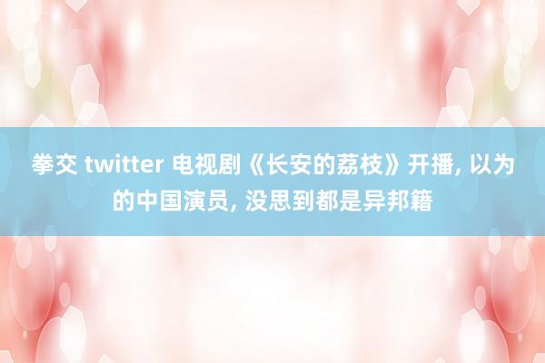 拳交 twitter 电视剧《长安的荔枝》开播， 以为的中国演员， 没思到都是异邦籍
