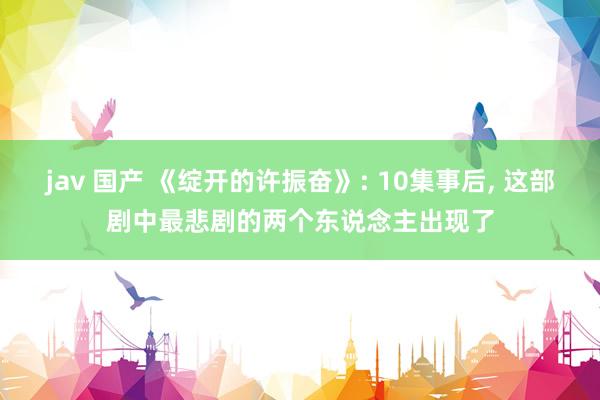 jav 国产 《绽开的许振奋》: 10集事后， 这部剧中最悲剧的两个东说念主出现了