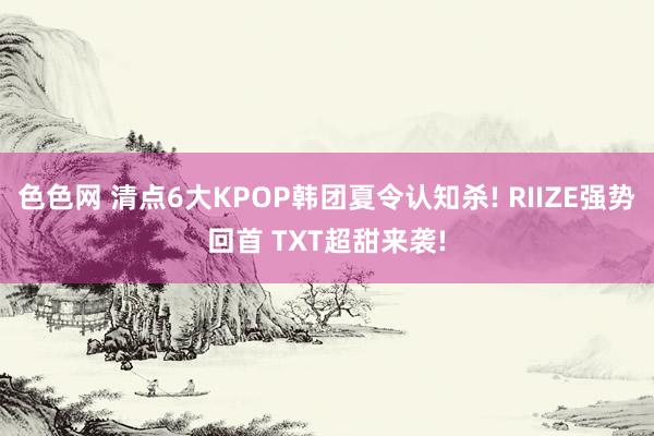 色色网 清点6大KPOP韩团夏令认知杀! RIIZE强势回首 TXT超甜来袭!