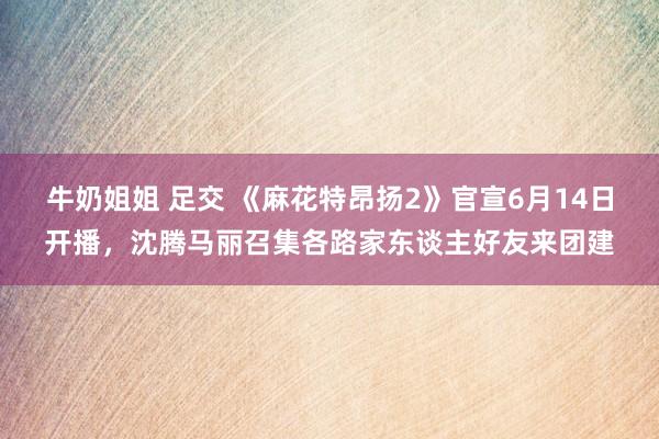 牛奶姐姐 足交 《麻花特昂扬2》官宣6月14日开播，沈腾马丽召集各路家东谈主好友来团建