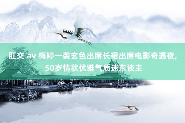 肛交 av 梅婷一袭玄色出席长裙出席电影奇遇夜， 50岁情状优雅气质迷东谈主