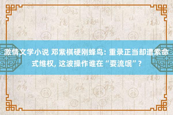 激情文学小说 邓紫棋硬刚蜂鸟: 重录正当却遭索命式维权， 这波操作谁在“耍流氓”?