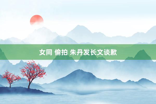 女同 偷拍 朱丹发长文谈歉