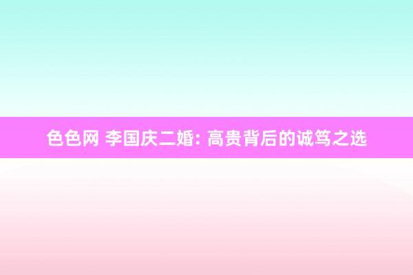 色色网 李国庆二婚: 高贵背后的诚笃之选