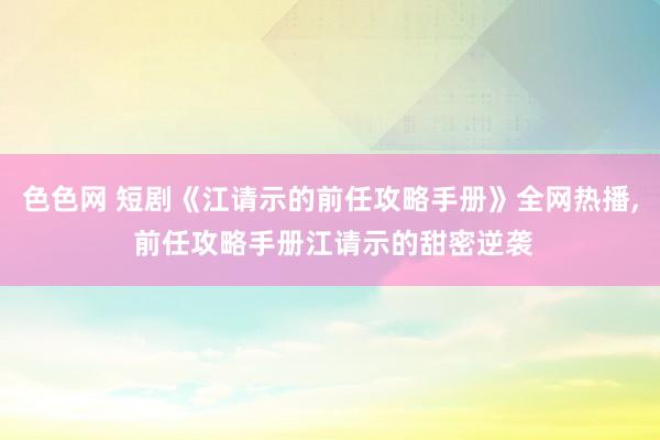 色色网 短剧《江请示的前任攻略手册》全网热播， 前任攻略手册江请示的甜密逆袭