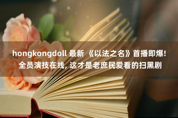 hongkongdoll 最新 《以法之名》首播即爆! 全员演技在线， 这才是老庶民爱看的扫黑剧
